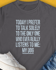 Charcoal Womens T-Shirt with the saying: Today I prefer to talk solely to the only one who ever really listens to me: my dog. Perfect for any dog lover. Designed by Dog Gang.